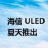 海信 ULED U7H 和 U8H 智能电视将于今年夏天推出