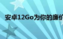 安卓12Go为你的廉价手机带来了什么新闻