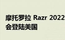 摩托罗拉 Razr 2022 正在走向全球 很可能也会登陆美国