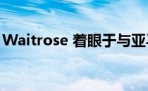 Waitrose 着眼于与亚马逊合作扩大市场份额