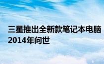 三星推出全新款笔记本电脑，一款强大的工作与娱乐利器于2014年问世