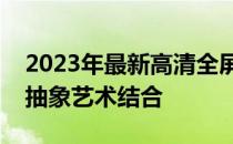 2023年最新高清全屏电脑壁纸，绝美风景与抽象艺术结合