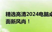 精选高清2024电脑桌面壁纸，打造个性化桌面新风尚！