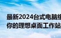 最新2024台式电脑组装配置推荐指南：打造你的理想桌面工作站