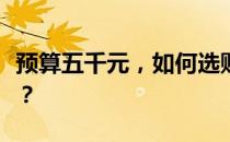 预算五千元，如何选购性价比高的笔记本电脑？