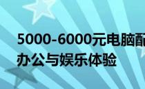 5000-6000元电脑配置单：打造高性价比的办公与娱乐体验