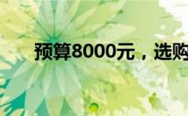 预算8000元，选购理想笔记本全攻略