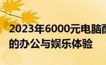 2023年6000元电脑配置推荐，打造高性价比的办公与娱乐体验