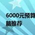 6000元预算最佳之选：经济实用型笔记本电脑推荐