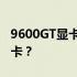 9600GT显卡性能解析：相当于哪一款现代显卡？