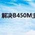 解决B450M主板插两根内存无法点亮的问题